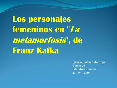 Los personajes femeninos en ''La metamorfosis'', de Franz Kafka Ignacio Jiménez Modrego Curso: 5ºB Literatura universal 22 – 03 – 2016.
