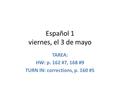 Español 1 viernes, el 3 de mayo TAREA: HW: p. 162 #7, 168 #9 TURN IN: corrections, p. 160 #5.