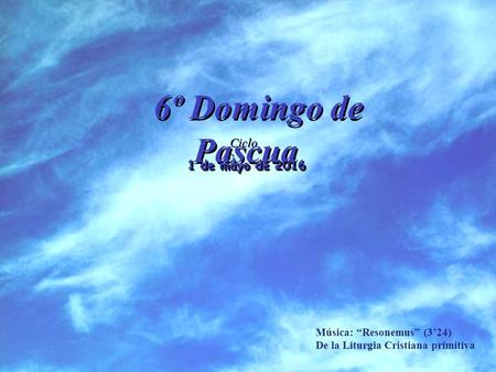 Ciclo C 6º Domingo de Pascua 1 de mayo de 2016 Música: “Resonemus” (3’24) De la Liturgia Cristiana primitiva.