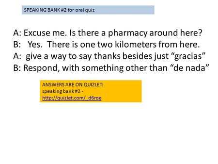 A: Excuse me. Is there a pharmacy around here? B: Yes. There is one two kilometers from here. A: give a way to say thanks besides just “gracias” B: Respond,