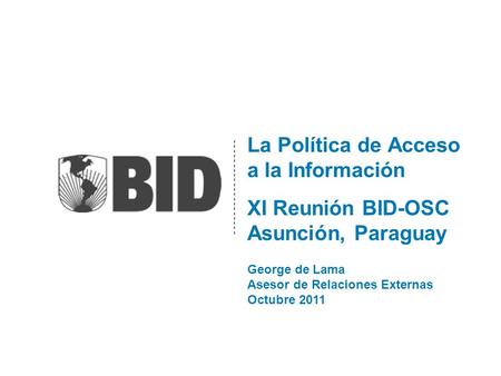 La Política de Acceso a la Información XI Reunión BID-OSC Asunción, Paraguay George de Lama Asesor de Relaciones Externas Octubre 2011.