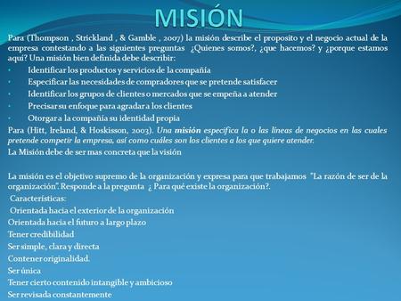 Para (Thompson, Strickland, & Gamble, 2007) la misión describe el proposito y el negocio actual de la empresa contestando a las siguientes preguntas ¿Quienes.