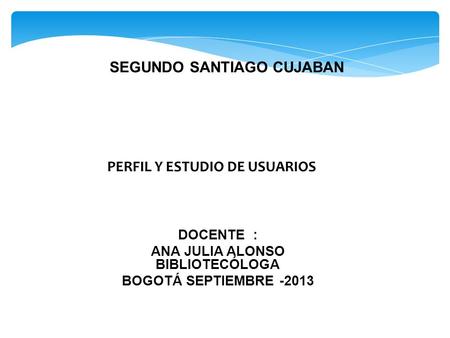 PERFIL Y ESTUDIO DE USUARIOS DOCENTE : ANA JULIA ALONSO BIBLIOTECÓLOGA BOGOTÁ SEPTIEMBRE -2013 SEGUNDO SANTIAGO CUJABAN.