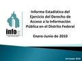 Informe Estadístico del Ejercicio del Derecho de Acceso a la Información Pública en el Distrito Federal Enero-Junio de 2010 S EPTIEMBRE 2010.
