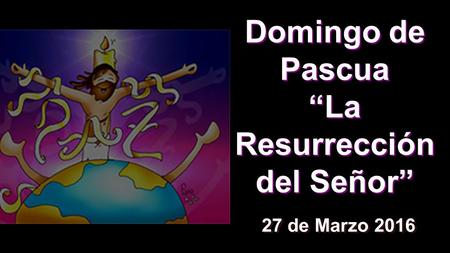 Domingo de Pascua “La Resurrección del Señor” 27 de Marzo 2016.