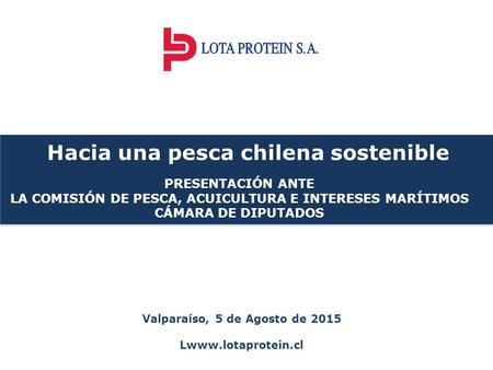 Valparaíso, 5 de Agosto de 2015 Lwww.lotaprotein.cl Hacia una pesca chilena sostenible PRESENTACIÓN ANTE LA COMISIÓN DE PESCA, ACUICULTURA E INTERESES.