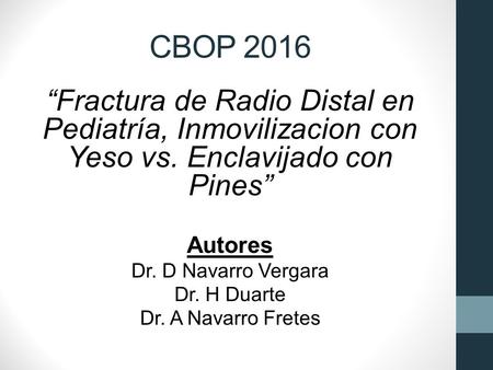 CBOP 2016 “Fractura de Radio Distal en Pediatría, Inmovilizacion con Yeso vs. Enclavijado con Pines” Autores Dr. D Navarro Vergara Dr. H Duarte Dr. A Navarro.