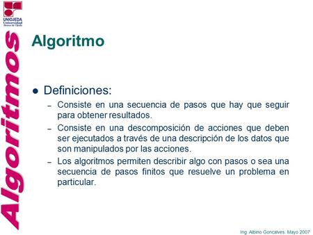 Ing. Albino Goncalves. Mayo 2007 Algoritmo Definiciones: – Consiste en una secuencia de pasos que hay que seguir para obtener resultados. – Consiste en.