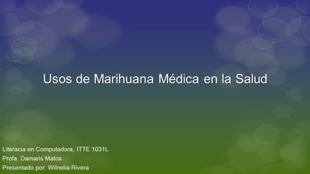 Usos de Marihuana Médica en la Salud Literacia en Computadora, ITTE 1031L Profa. Damaris Matos Presentado por: Wilnelia Rivera.