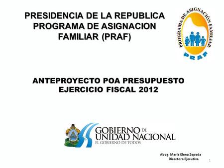 1 PRESIDENCIA DE LA REPUBLICA PROGRAMA DE ASIGNACION FAMILIAR (PRAF) ANTEPROYECTO POA PRESUPUESTO EJERCICIO FISCAL 2012 Abog. María Elena Zepeda Directora.