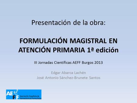 Presentación de la obra: FORMULACIÓN MAGISTRAL EN ATENCIÓN PRIMARIA 1ª edición III Jornadas Científicas AEFF Burgos 2013 Edgar Abarca Lachén José Antonio.