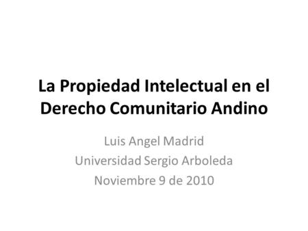 La Propiedad Intelectual en el Derecho Comunitario Andino Luis Angel Madrid Universidad Sergio Arboleda Noviembre 9 de 2010.