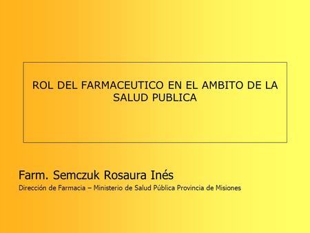 ROL DEL FARMACEUTICO EN EL AMBITO DE LA SALUD PUBLICA Farm. Semczuk Rosaura Inés Dirección de Farmacia – Ministerio de Salud Pública Provincia de Misiones.