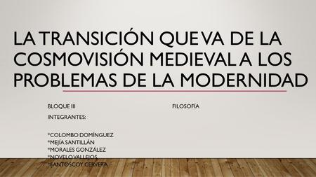LA TRANSICIÓN QUE VA DE LA COSMOVISIÓN MEDIEVAL A LOS PROBLEMAS DE LA MODERNIDAD BLOQUE III FILOSOFÍA INTEGRANTES: *COLOMBO DOMÍNGUEZ *MEJÍA SANTILLÁN.