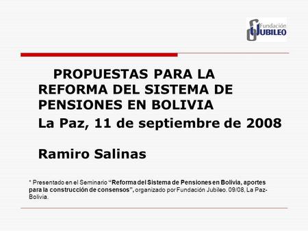 PROPUESTAS PARA LA REFORMA DEL SISTEMA DE PENSIONES EN BOLIVIA La Paz, 11 de septiembre de 2008 Ramiro Salinas * Presentado en el Seminario “Reforma del.