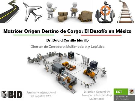 Matrices Origen Destino de Carga: El Desafío en México Dr. David Carrillo Murillo Dirección General de Transporte Ferroviario y Multimodal Director de.