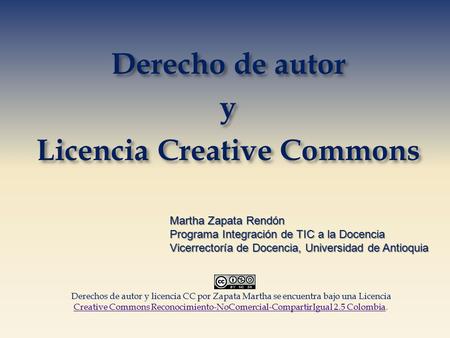 Derecho de autor y Licencia Creative Commons Martha Zapata Rendón Programa Integración de TIC a la Docencia Vicerrectoría de Docencia, Universidad de Antioquia.