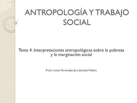 ANTROPOLOGÍA Y TRABAJO SOCIAL Tema 4. Interpretaciones antropológicas sobre la pobreza y la marginación social Prof.a. Ixone Fernandez de Labastida Medina.