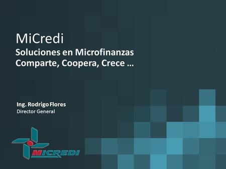 MiCredi Soluciones en Microfinanzas Comparte, Coopera, Crece … Ing. Rodrigo Flores Director General.