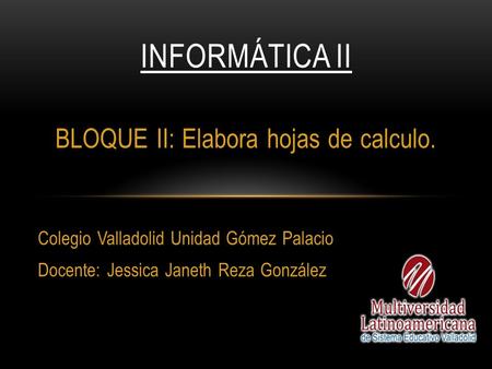 BLOQUE II: Elabora hojas de calculo. Colegio Valladolid Unidad Gómez Palacio Docente: Jessica Janeth Reza González INFORMÁTICA II.