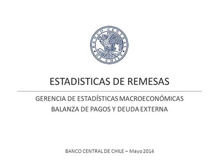 ESTADISTICAS DE REMESAS GERENCIA DE ESTADÍSTICAS MACROECONÓMICAS BALANZA DE PAGOS Y DEUDA EXTERNA BANCO CENTRAL DE CHILE – Mayo 2014.