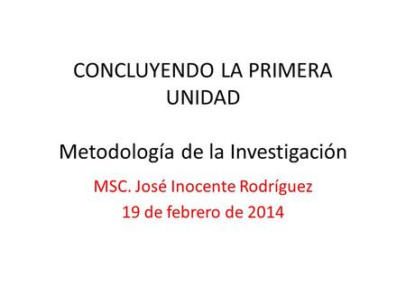 CONCLUYENDO LA PRIMERA UNIDAD Metodología de la Investigación MSC. José Inocente Rodríguez 19 de febrero de 2014.