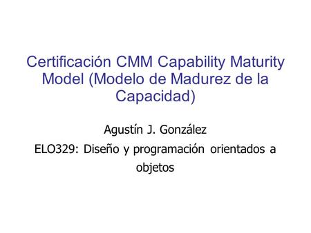 Certificación CMM Capability Maturity Model (Modelo de Madurez de la Capacidad) Agustín J. González ELO329: Diseño y programación orientados a objetos.