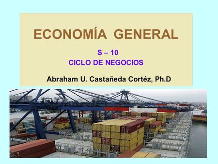 ECONOMÍA GENERAL S – 10 CICLO DE NEGOCIOS Abraham U. Castañeda Cortéz, Ph.D.