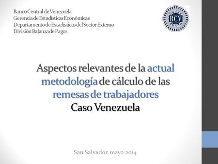 Aspectos relevantes de la actual metodología de cálculo de las remesas de trabajadores Caso Venezuela San Salvador, mayo 2014 Banco Central de Venezuela.