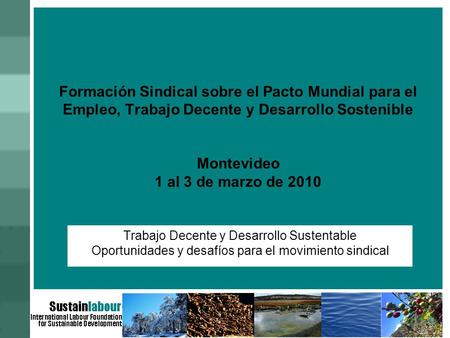 Formación Sindical sobre el Pacto Mundial para el Empleo, Trabajo Decente y Desarrollo Sostenible Montevideo 1 al 3 de marzo de 2010 Trabajo Decente y.