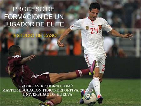 PROCESO DE FORMACION DE UN JUGADOR DE ELITE ESTUDIO DE CASO JOSE JAVIER HORNO TOMÉ MASTER EDUCACION FISICO-DEPORTIVA, 2012-13 UNIVERSIDAD DE HUELVA.