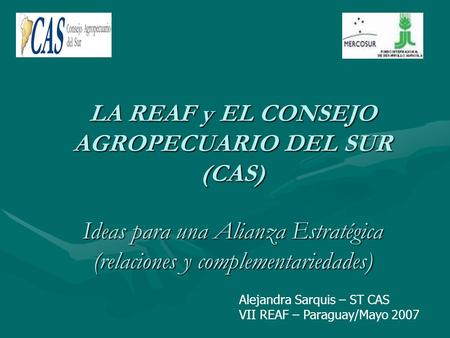 LA REAF y EL CONSEJO AGROPECUARIO DEL SUR (CAS) Ideas para una Alianza Estratégica (relaciones y complementariedades) Alejandra Sarquis – ST CAS VII REAF.