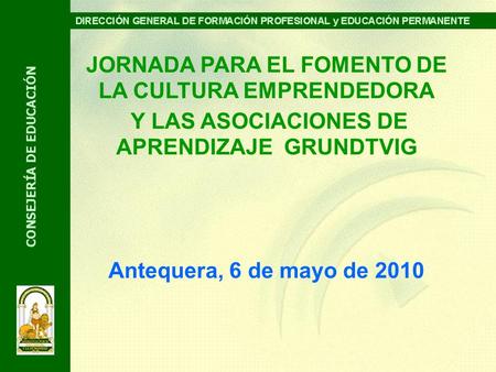 JORNADA PARA EL FOMENTO DE LA CULTURA EMPRENDEDORA Y LAS ASOCIACIONES DE APRENDIZAJE GRUNDTVIG Antequera, 6 de mayo de 2010.