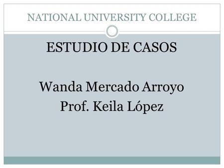 NATIONAL UNIVERSITY COLLEGE ESTUDIO DE CASOS Wanda Mercado Arroyo Prof. Keila López.