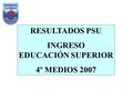 RESULTADOS PSU INGRESO EDUCACIÓN SUPERIOR 4º MEDIOS 2007.