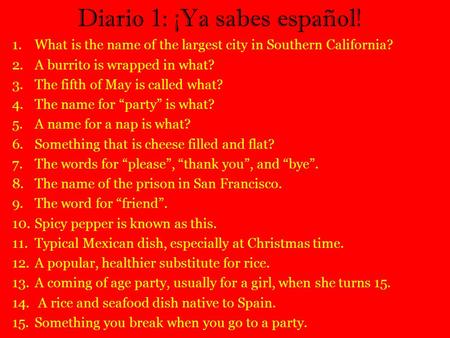 Diario 1: ¡Ya sabes español! 1.What is the name of the largest city in Southern California? 2.A burrito is wrapped in what? 3.The fifth of May is called.
