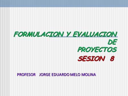 FORMULACION Y EVALUACION DE PROYECTOS SESION 8 FORMULACION Y EVALUACION DE PROYECTOS SESION 8 PROFESOR JORGE EDUARDO MELO MOLINA.