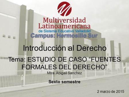 Introducción al Derecho Tema: ESTUDIO DE CASO “FUENTES FORMALES DEL DERECHO” Mtra. Abigail Sanchez Sexto semestre 2 marzo de 2015.