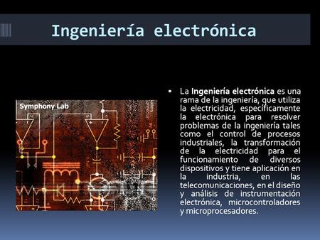 Ingeniería electrónica  La Ingeniería electrónica es una rama de la ingeniería, que utiliza la electricidad, específicamente la electrónica para resolver.
