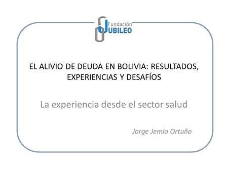 EL ALIVIO DE DEUDA EN BOLIVIA: RESULTADOS, EXPERIENCIAS Y DESAFÍOS La experiencia desde el sector salud Jorge Jemio Ortuño.