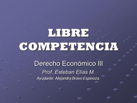 LIBRE COMPETENCIA Derecho Económico III Prof. Esteban Elías M. Ayudante: Alejandra Bravo Espinoza.