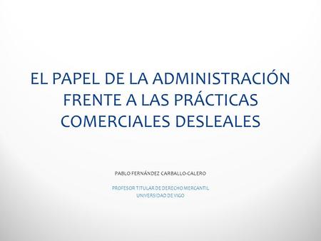 EL PAPEL DE LA ADMINISTRACIÓN FRENTE A LAS PRÁCTICAS COMERCIALES DESLEALES PABLO FERNÁNDEZ CARBALLO-CALERO PROFESOR TITULAR DE DERECHO MERCANTIL UNIVERSIDAD.