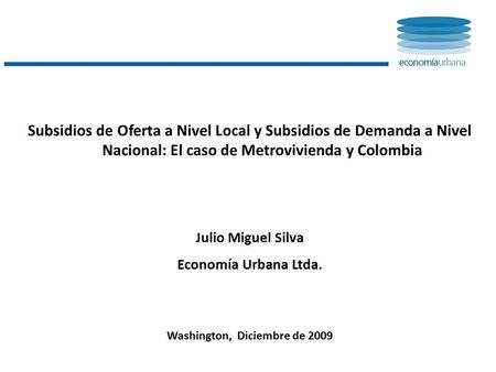 Subsidios de Oferta a Nivel Local y Subsidios de Demanda a Nivel Nacional: El caso de Metrovivienda y Colombia Julio Miguel Silva Economía Urbana Ltda.