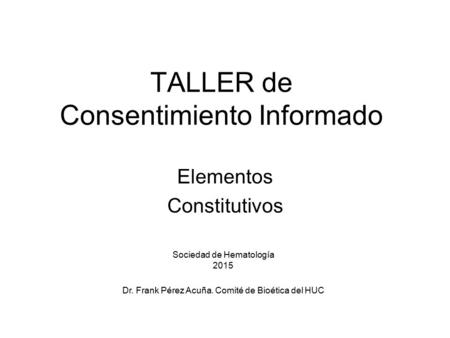 TALLER de Consentimiento Informado Elementos Constitutivos Sociedad de Hematología 2015 Dr. Frank Pérez Acuña. Comité de Bioética del HUC.