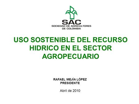 RAFAEL MEJÍA LÓPEZ PRESIDENTE Abril de 2010 USO SOSTENIBLE DEL RECURSO HIDRICO EN EL SECTOR AGROPECUARIO.