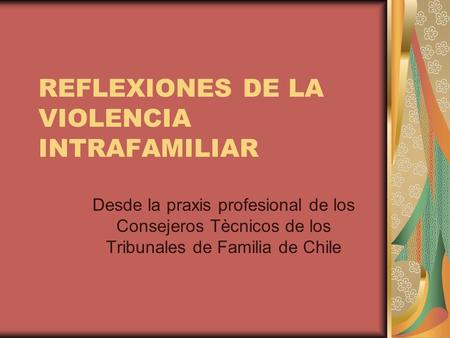 REFLEXIONES DE LA VIOLENCIA INTRAFAMILIAR Desde la praxis profesional de los Consejeros Tècnicos de los Tribunales de Familia de Chile.