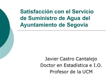 Satisfacción con el Servicio de Suministro de Agua del Ayuntamiento de Segovia Javier Castro Cantalejo Doctor en Estadística e I.O. Profesor de la UCM.