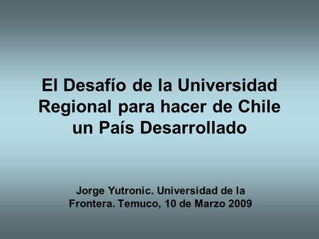 El Desafío de la Universidad Regional para hacer de Chile un País Desarrollado Jorge Yutronic. Universidad de la Frontera. Temuco, 10 de Marzo 2009.