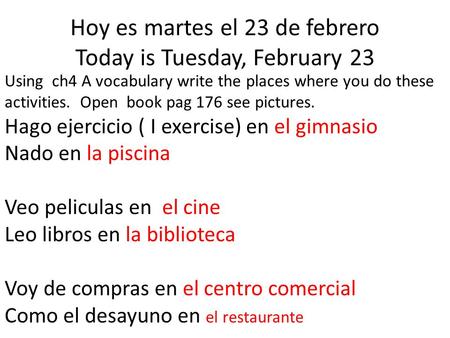 Hoy es martes el 23 de febrero Today is Tuesday, February 23 Using ch4 A vocabulary write the places where you do these activities. Open book pag 176 see.