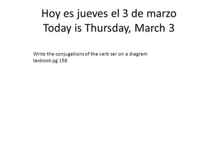 Hoy es jueves el 3 de marzo Today is Thursday, March 3 Write the conjugations of the verb ser on a diagram texbook pg 158.